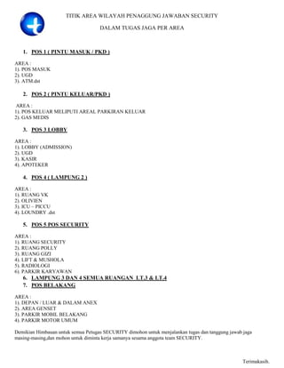 TITIK AREA WILAYAH PENAGGUNG JAWABAN SECURITY

                                    DALAM TUGAS JAGA PER AREA



   1. POS 1 ( PINTU MASUK / PKD )

AREA :
1). POS MASUK
2). UGD
3). ATM.dst

   2. POS 2 ( PINTU KELUAR/PKD )

 AREA :
1). POS KELUAR MELIPUTI AREAL PARKIRAN KELUAR
2). GAS MEDIS

   3. POS 3 LOBBY

AREA :
1). LOBBY (ADMISSION)
2). UGD
3). KASIR
4). APOTEKER

   4. POS 4 ( LAMPUNG 2 )

AREA :
1). RUANG VK
2). OLIVIEN
3). ICU – PICCU
4). LOUNDRY .dst

   5. POS 5 POS SECURITY

AREA :
1). RUANG SECURITY
2). RUANG POLLY
3). RUANG GIZI
4). LIFT & MUSHOLA
5). RADIOLOGI
6). PARKIR KARYAWAN
   6. LAMPUNG 3 DAN 4 SEMUA RUANGAN LT.3 & LT.4
   7. POS BELAKANG

AREA :
1). DEPAN / LUAR & DALAM ANEX
2). AREA GENSET
3). PARKIR MOBIL BELAKANG
4). PARKIR MOTOR UMUM

Demikian Himbauan untuk semua Petugas SECURITY dimohon untuk menjalankan tugas dan tanggung jawab jaga
masing-masing,dan mohon untuk diminta kerja samanya sesama anggota team SECURITY.



                                                                                                  Terimakasih.
 