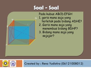 H

F

E

D

A

Pada kubus ABCD.EFGH
G 1. garis mana saja yang
terletak pada bidang ADHE?
2. Garis mana saja yang
menembus bidang BDHF?
3. Bidang mana saja yang
sejajar?
C

B

Created by : Reno Yudistira (06121008012)

 
