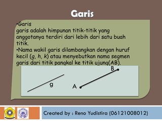 •Garis
garis adalah himpunan titik-titik yang
anggotanya terdiri dari lebih dari satu buah
titik.
•Nama wakil garis dilambangkan dengan huruf
kecil (g, h, k) atau menyebutkan nama segmen
garis dari titik pangkal ke titik ujung(AB).

B

g

A

.

.

Created by : Reno Yudistira (06121008012)

 