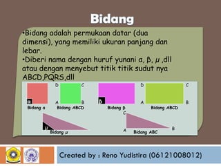 •Bidang adalah permukaan datar (dua
dimensi), yang memiliki ukuran panjang dan
lebar.
•Diberi nama dengan huruf yunani α, β, µ ,dll
atau dengan menyebut titik titik sudut nya
ABCD,PQRS,dll
D

α

Bidang α

µ

C

A
B
Bidang ABCD

Bidang µ

D

β

Bidang β
C

A

C

A

B

Bidang ABCD

Bidang ABC

B

Created by : Reno Yudistira (06121008012)

 