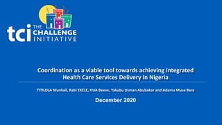 Coordination as a viable tool towards achieving integrated
Health Care Services Delivery in Nigeria
TITILOLA Munkail, Rabi EKELE, HUA Beeve, Yakubu Usman Abubakar and Adamu Musa Bara
December 2020
 