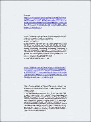 Εικόνες:
https://www.google.gr/search?q=clipart&sxsrf=ALe
Kk00GvdzWJ9K10H7_486V0tMefrqKvg:1593101254
835&source=lnms&tbm=isch&sa=X&ved=2ahUKEwi
5w4rTrJ3qAhX_TxUIHR9UDm0Q_AUoAXoECAwQAw
&biw=1920&bih=919
https://www.google.gr/search?q=icon+png&tbm=is
ch&ved=2ahUKEwiD0sXprJ3qAhUC-
YUKHT5PCoAQ2-
cCegQIABAA&oq=icon+pn&gs_lcp=CgNpbWcQARgA
MgQIIxAnMgQIABAeMgQIABAeMgQIABAeMgQIAB
AeMgQIABAeMgQIABAeMgQIABAeMgQIABAeMgQI
ABAeOgIIAFD4PVjuWGCRbGgAcAB4AIAB0AKIAdcKk
gEHMC41LjEuMZgBAKABAaoBC2d3cy13aXotaW1n&
sclient=img&ei=9cv0XsODOYLylwS-
nqmACA&bih=867&biw=1280
https://www.google.gr/search?q=borders+and+fra
mes&sxsrf=ALeKk022Vv7jjlarM9JIw31ZoyL0NMN9J
w:1593101367171&source=lnms&tbm=isch&sa=X&
ved=2ahUKEwiMgdOIrZ3qAhVTqHEKHeiADTcQ_AUo
AXoECAsQAw&biw=1920&bih=919
https://www.google.gr/search?q=binder+cover+ide
as&tbm=isch&ved=2ahUKEwi35JKKrZ3qAhWO04UK
HYP5AIUQ2-
cCegQIABAA&oq=binder+co&gs_lcp=CgNpbWcQAR
gCMgQIABATMgQIABATMgQIABATMgQIABATMgQIA
BATMgQIABATMgQIABATMgQIABATMgQIABATMgQI
ABATOgQIIxAnOgQIABAeOgIIADoFCAAQsQM6BAgA
EEM6BwgAELEDEENQ8vUBWIOqAmCJ0QJoAHAAeA
CAAckBiAGqH5IBBjAuMjQuMZgBAKABAaoBC2d3cy
13aXotaW1n&sclient=img&ei=Osz0XrffEo6nlwSD84
OoCA&bih=919&biw=1920
 