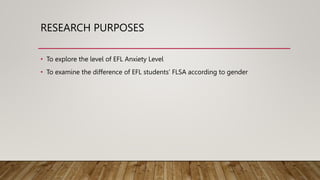 RESEARCH PURPOSES
• To explore the level of EFL Anxiety Level
• To examine the difference of EFL students’ FLSA according to gender
 