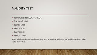 VALIDITY TEST
• Item invalid: item 2, 6, 14, 18, 24.
• The item 2: .086
• Item 6: -.083
• Item 14:-.082
• Item 18:.040
• Item 24: -.063
After all deleted from the instrument and re-analyze all items are valid (buat item tidak
valid dan valid)
 