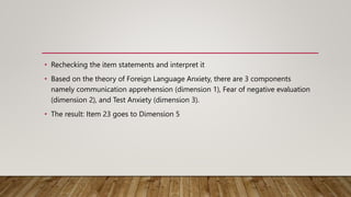 • Rechecking the item statements and interpret it
• Based on the theory of Foreign Language Anxiety, there are 3 components
namely communication apprehension (dimension 1), Fear of negative evaluation
(dimension 2), and Test Anxiety (dimension 3).
• The result: Item 23 goes to Dimension 5
 