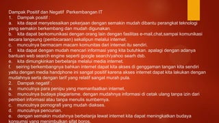 Dampak Positif dan Negatif Perkembangan IT
1. Dampak positif :
a. kita dapat menyelesaikan pekerjaan dengan semakin mudah dibantu perangkat teknologi
yang semakin berkembang dan mudah digunakan.
b. kita dapat berkomunikasi dengan orang lain dengan fasilitas e-mail,chat,sampai komunikasi
secara langsung (pembicaraan) sekalipun melalui internet.
c. munculnya bermacam macam komunitas dari internet itu sendiri.
d. kita dapat dengan mudah mencari informasi yang kita butuhkan. apalagi dengan adanya
bantuan web search engine seperti google search/yahoo searh dsb.
e. kita dimungkinkan berbelanja melalui media internet.
f. seiring berkembangnya bahkan internet dapat kita akses di genggaman tangan kita sendiri
yaitu dengan media handphone ini sangat positif karena akses internet dapat kita lakukan dengan
mudahnya serta dengan tarif yang relatif sangat murah pula.
2. Dampak negatif :
a. munculnya para penipu yang memanfaatkan internet.
b. munculnya budaya plagiarisme. dengan mudahnya informasi di cetak ulang tanpa izin dari
pemberi informasi atau tanpa menulis sumbernya.
c. munculnya pornografi yang mudah diakses.
d. munculnya pencurian.
e. dengan semakin mudahnya berbelanja lewat internet kita dapat meningkatkan budaya
konsumsi yang menimbulkan sifat boros.
 