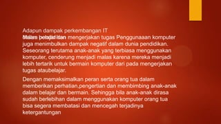 Adapun dampak perkembangan IT
dalam pendidikanMalas belajar dan mengerjakan tugas Penggunaaan komputer
juga menimbulkan dampak negatif dalam dunia pendidikan.
Seseorang terutama anak-anak yang terbiasa menggunakan
komputer, cenderung menjadi malas karena mereka menjadi
lebih tertarik untuk bermain komputer dari pada mengerjakan
tugas ataubelajar.
Dengan memaksimalkan peran serta orang tua dalam
memberikan perhatian,pengertian dan membimbing anak-anak
dalam belajar dan bermain. Sehingga bila anak-anak dirasa
sudah berlebihan dalam menggunakan komputer orang tua
bisa segera membatasi dan mencegah terjadinya
ketergantungan
 