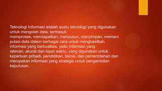 Teknologi Informasi adalah suatu teknologi yang digunakan
untuk mengolah data, termasuk
memproses, mendapatkan, menyusun, menyimpan, memani
pulasi data dalam berbagai cara untuk menghasilkan
informasi yang berkualitas, yaitu informasi yang
relevan, akurat dan tepat waktu, yang digunakan untuk
keperluan pribadi, pendidikan, bisnis, dan pemerintahan dan
merupakan informasi yang strategis untuk pengambilan
keputusan.
 