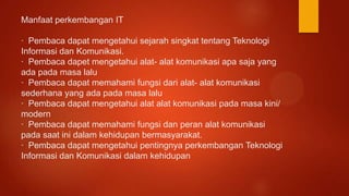 Manfaat perkembangan IT
· Pembaca dapat mengetahui sejarah singkat tentang Teknologi
Informasi dan Komunikasi.
· Pembaca dapet mengetahui alat- alat komunikasi apa saja yang
ada pada masa lalu
· Pembaca dapat memahami fungsi dari alat- alat komunikasi
sederhana yang ada pada masa lalu
· Pembaca dapat mengetahui alat alat komunikasi pada masa kini/
modern
· Pembaca dapat memahami fungsi dan peran alat komunikasi
pada saat ini dalam kehidupan bermasyarakat.
· Pembaca dapat mengetahui pentingnya perkembangan Teknologi
Informasi dan Komunikasi dalam kehidupan
 