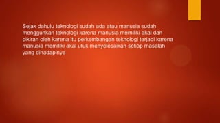 Sejak dahulu teknologi sudah ada atau manusia sudah
menggunkan teknologi karena manusia memiliki akal dan
pikiran oleh karena itu perkembangan teknologi terjadi karena
manusia memiliki akal utuk menyelesaikan setiap masalah
yang dihadapinya
 