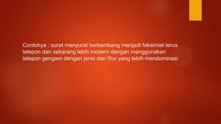 Contohya : surat menyurat berkembang menjadi faksimial terus
telepon dan sekarang lebih modern dengan menggunakan
telepon gengam dengan jenis dan fitur yang lebih mendominasi
 