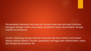 Pemanfaatan teknologi informasi pun dimulai pada saat teknologi informasi
dianggap sebagai media yang dapat menghemat biaya dibandingkan dengan
metode konvensional.
Contoh :Sekarang dengan bantuan komputer kita bisa melihat hasil ketikan
dilayar monitor sebelum dicetak (paperless) sehingga lebih effisiendalam waktu
dan tempat penyimpanan file
 