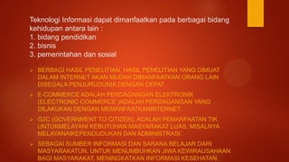Teknologi Informasi dapat dimanfaatkan pada berbagai bidang
kehidupan antara lain :
1. bidang pendidikan
2. bisnis
3. pemerintahan dan sosial
 BERBAGI HASIL PENELITIAN, HASIL PENELITIAN YANG DIMUAT
DALAM INTERNET AKAN MUDAH DIMANFAATKAN ORANG LAIN
DISEGALA PENJURUDUNIA DENGAN CEPAT.
 E-COMMERCE ADALAH PERDAGANGAN ELEKTRONIK
(ELECTRONIC COMMERCE )ADALAH PERDAGANGAN YANG
DILAKUKAN DENGAN MEMANFAATKANINTERNET.
 G2C (GOVERNMENT TO CITIZEN), ADALAH PEMANFAATAN TIK
UNTUKMELAYANI KEBUTUHAN MASYARAKAT LUAS, MISALNYA
MELAYANAIKEPENDUDUKAN DAN ADMINISTRASI.
 SEBAGAI SUMBER INFORMASI DAN SARANA BELAJAR DARI
MASYARAKATUN, UNTUK MENUMBUHKAN JIWA KEWIRAUSAHAAN
BAGI MASYARAKAT, MENINGKATKAN INFORMASI KESEHATAN.
 