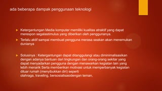 ada beberapa dampak penggunaan teknologi
 Ketergantungan Media komputer memiliki kualitas atraktif yang dapat
merespon segalastimulus yang diberikan oleh penggunanya.
 Terlalu aktif sampai membuat pengguna merasa seakan akan menemukan
dunianya
 Solusinya : Ketergantungan dapat ditanggulangi atau diminimalisasikan
dengan adanya bantuan dari lingkungan dan orang-orang sekitar yang
dapat menyadarkan pengguna dengan menawarkan kegiatan lain yang
lebih menarik Serta memberikan motivasi untuk memperbanyak kegiatan
diluar rumah (menyibukkan diri) seperti
olahraga, traveling, bersosialisasidengan teman,
 