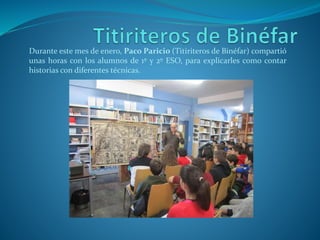 Durante este mes de enero, Paco Paricio (Titiriteros de Binéfar) compartió
unas horas con los alumnos de 1º y 2º ESO, para explicarles como contar
historias con diferentes técnicas.
 