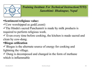 Training Institute For Technical Instruction(TITI)
Sanothimi- Bhaktapur, Nepal
Sentiment/religious value:
Cow worshipped as god(Laxmi)
The Hindu's sacred Panchamrit is made by milk products is
required to perform religious work.
 Even every time before cooking, the kitchen is made sacred and
clean by cow-dung.
Biogas utilization
 Biogas is the alternate source of energy for cooking and
lightning the village.
 Dung is decomposed and changed in the form of methane
which is inflammable
05/26/2017 19Krishna Aryal
 
