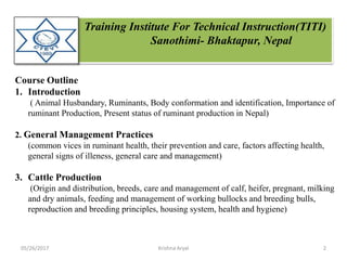 Training Institute For Technical Instruction(TITI)
Sanothimi- Bhaktapur, Nepal
Course Outline
1. Introduction
( Animal Husbandary, Ruminants, Body conformation and identification, Importance of
ruminant Production, Present status of ruminant production in Nepal)
2. General Management Practices
(common vices in ruminant health, their prevention and care, factors affecting health,
general signs of illeness, general care and management)
3. Cattle Production
(Origin and distribution, breeds, care and management of calf, heifer, pregnant, milking
and dry animals, feeding and management of working bullocks and breeding bulls,
reproduction and breeding principles, housing system, health and hygiene)
05/26/2017 2Krishna Aryal
 