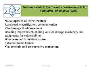 Training Institute For Technical Instruction(TITI)
Sanothimi- Bhaktapur, Nepal
Development of Infrastructure
Rural road, electrification, communication
Technological advancement
Breeding improvement, chilling vats for storage, machinery and
equipments for value addition
Government Prioritized sector
Subsidies to the farmers
Value chain and co-operative marketing
05/26/2017 22Krishna Aryal
 