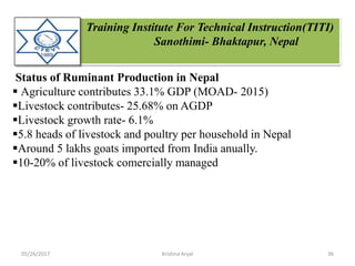 Training Institute For Technical Instruction(TITI)
Sanothimi- Bhaktapur, Nepal
Status of Ruminant Production in Nepal
 Agriculture contributes 33.1% GDP (MOAD- 2015)
Livestock contributes- 25.68% on AGDP
Livestock growth rate- 6.1%
5.8 heads of livestock and poultry per household in Nepal
Around 5 lakhs goats imported from India anually.
10-20% of livestock comercially managed
05/26/2017 36Krishna Aryal
 