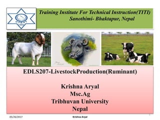 Training Institute For Technical Instruction(TITI)
Sanothimi- Bhaktapur, Nepal
EDLS207-LivestockProduction(Ruminant)
Krishna Aryal
Msc.Ag
Tribhuvan University
Nepal
05/26/2017
1
Krishna Aryal
 