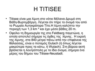 Η TITISEE
• Titisee είναι μια λίμνη στο νότιο Μέλανα Δρυμό στη
  Βάδη-Βυρτεμβέργη. Λέγεται ότι πήρε το όνομά του από
  το Ρωμαίο Αυτοκράτορα Τίτο.H λίμνη καλύπτει την
  περιοχή των 1,3 km ² και έχει μέσο βάθος 20 m.
• Oφείλει τη δημιουργία της στο Feldberg παγετώνα, η
  οποία αποτελεί σήμερα τις όχθες της λίμνης . Η εκροή
  της λίμνης, στα 840 μέτρα πάνω από την επιφάνεια της
  θάλασσας, είναι ο ποταμός Gutach (ή όπως λέγεται
  μακρύτερα προς τα κάτω, ή Wutach). Στη βόρεια ακτή
  βρίσκεται η λουτρόπολη με το ίδιο όνομα, σήμερα ένα
  μέρος του δήμου του Titisee-Neustadt.
 