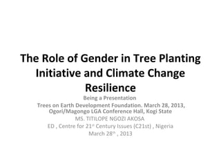 The Role of Gender in Tree Planting
Initiative and Climate Change
Resilience
Being a Presentation
Trees on Earth Development Foundation. March 28, 2013,
Ogori/Magongo LGA Conference Hall, Kogi State
MS. TITILOPE NGOZI AKOSA
ED , Centre for 21st
Century Issues (C21st) , Nigeria
March 28th
, 2013
 