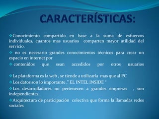 Conocimiento compartido en base a la suma de esfuerzos
individuales, cuantos mas usuarios comparten mayor utilidad del
servicio.
 no es necesario grandes conocimientos técnicos para crear un
espacio en internet por
 contenidos que sean accedidos por otros usuarios
La plataforma es la web , se tiende a utilizarla mas que al PC
Los datos son lo importante ,” EL INTEL INSIDE “
Los desarrolladores no pertenecen a grandes empresas , son
independientes.
Arquitectura de participación colectiva que forma la llamadas redes
sociales
 