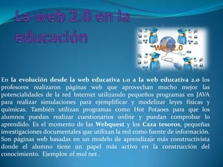 En la evolución desde la web educativa 1.0 a la web educativa 2.0 los
profesores realizaron páginas web que aprovechan mucho mejor las
potencialidades de la red Internet utilizando pequeños programas en JAVA
para realizar simulaciones para ejemplificar y modelizar leyes físicas y
químicas. También utilizan programas como Hot Potaoes para que los
alumnos puedan realizar cuestionarios online y puedan comprobar lo
aprendido. Es el momento de las Webquest y los Caza tesoros, pequeñas
investigaciones documentales que utilizan la red como fuente de información.
Son páginas web basadas en un modelo de aprendizaje más constructivista
donde el alumno tiene un papel más activo en la construcción del
conocimiento. Ejemplos :el mol net .
 