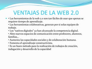VENTAJAS DE LA WEB 2.0
 • Las herramientas de la web 2.0 son tan fáciles de usar que apenas se
requiere tiempo de aprendizaje.
• Las herramientas colaborativas, generan por si solas equipos de
trabajo.
• Los “nativos digitales” ya han alcanzado la competencia digital.
• Abre nuevos espacios de comunicación entre profesores, alumnos,
familias,..
• Aumenta las capacidades sociales y de colaboración humana.
• Fomenta el aprendizaje constructivista.
• Es un buen método para la realización de trabajos de creación,
indagación y desarrollo de la capacidad
 