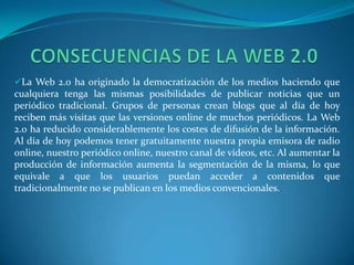 La Web 2.0 ha originado la democratización de los medios haciendo que
cualquiera tenga las mismas posibilidades de publicar noticias que un
periódico tradicional. Grupos de personas crean blogs que al día de hoy
reciben más visitas que las versiones online de muchos periódicos. La Web
2.0 ha reducido considerablemente los costes de difusión de la información.
Al día de hoy podemos tener gratuitamente nuestra propia emisora de radio
online, nuestro periódico online, nuestro canal de vídeos, etc. Al aumentar la
producción de información aumenta la segmentación de la misma, lo que
equivale a que los usuarios puedan acceder a contenidos que
tradicionalmente no se publican en los medios convencionales.
 
