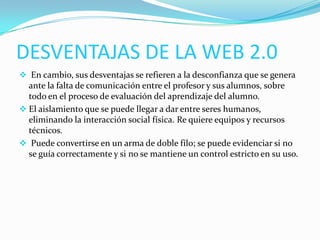 DESVENTAJAS DE LA WEB 2.0
 En cambio, sus desventajas se refieren a la desconfianza que se genera
ante la falta de comunicación entre el profesor y sus alumnos, sobre
todo en el proceso de evaluación del aprendizaje del alumno.
 El aislamiento que se puede llegar a dar entre seres humanos,
eliminando la interacción social física. Re quiere equipos y recursos
técnicos.
 Puede convertirse en un arma de doble filo; se puede evidenciar si no
se guía correctamente y si no se mantiene un control estricto en su uso.
 