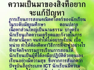 ความเป็นมาของสิ่งที่อยากจะแก้ปัญหา การเรียนการสอนคณิตศาสตร์ของนักเรียนในระดับมัธยมศึกษา  ตอนปลาย เนื้อหาส่วนใหญ่เป็นนามธรรม  บางครั้งนักเรียนเกิดความเครียดและกังวลในการศึกษาเนื้อหา จนทำให้ไม่อยากเรียน  เบื่อหน่าย ทำให้ต้องคิดหาวิธีการที่จะทำอย่างไรที่จะจัดกิจกรรมการเรียนการสอนให้นักเรียนเป็นผู้ที่ได้ลงมือปฏิบัติด้วยตนเอง เรียนอย่างมีความสุข  ซึ่งจากการสังเกตว่าปัจจุบันสื่อประเภท  ICT  นักเรียนมีความสนใจและใช้งานอยู่เป็นประจำ  หากเรานำมาเป็นเครื่องมือเพื่อให้ผู้เรียนใช้ในการเรียนรู้ จะทำให้นักเรียนมีเจตคติที่ดีต่อการเรียนคณิตศาสตร์เพิ่มมากขึ้น 