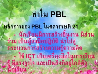 ทำไม  PBL หลักการของ  PBL  ในศตวรรษที่  21  -  นักเรียนมีการสร้างชิ้นงาน มีส่วนร่วม เป็นผู้ลงมือปฏิบัติ นำไปสู่กระบวนการสร้างความรู้ความคิด  -   ใช้  ICT  เป็นเครื่องมือในการเรียนรู้ มีแรงจูงใจ และเป็นสิ่งที่อยู่ใกล้ตัวนักเรียน 