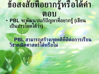 ข้อสงสัยที่อยากรู้หรือได้คำตอบ PBL  จะพัฒนา / แก้ปัญหาที่อยากรู้  ( เขียนเป็นประโยคได้ว่า ) PBL  สามารถสร้างเจตคติที่ดีต่อการเรียนวิชาคณิตศาสตร์ได้หรือไม่ 