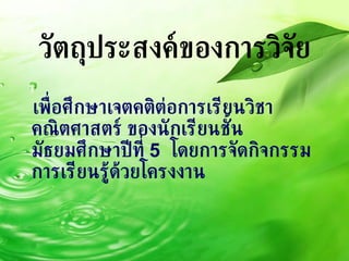 วัตถุประสงค์ของการวิจัย เพื่อศึกษาเจตคติต่อการเรียนวิชาคณิตศาสตร์ ของนักเรียนชั้นมัธยมศึกษาปีที่  5  โดยการจัดกิจกรรมการเรียนรู้ด้วยโครงงาน 
