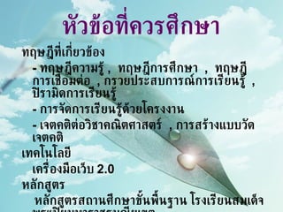 หัวข้อที่ควรศึกษา ทฤษฎีที่เกี่ยวข้อง -  ทฤษฎีความรู้  ,  ทฤษฎีการศึกษา  ,  ทฤษฎีการเชื่อมต่อ  ,   กรวยประสบการณ์การเรียนรู้  ,  ปิรามิดการเรียนรู้ -  การจัดการเรียนรู้ด้วยโครงงาน -  เจตคติต่อวิชาคณิตศาสตร์  ,  การสร้างแบบวัดเจตคติ เทคโนโลยี เครื่องมือเว็บ  2.0 หลักสูตร หลักสูตรสถานศึกษาขั้นพื้นฐาน โรงเรียนสมเด็จพระปิยมหาราชรมณียเขต 