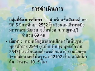 การดำเนินการ กลุ่มที่ต้องการศึกษา  :  นักเรียนชั้นมัธยมศึกษาปีที่  5  ปีการศึกษา  2552  โรงเรียนสมเด็จพระปิยมหาราชรมณียเขต  อ . ไทรโยค  จ . กาญจนบุรี  จำนวน  69  คน เนื้อหา   :  ตามหลักสูตรสถานศึกษาขั้นพื้นฐาน พุทธศักราช  2544  ( ฉบับปรับปรุง พุทธศักราช  2547)   โรงเรียนสมเด็จพระปิยมหาราชรมณียเขต  วิชาคณิตศาสตร์พื้นฐาน ค 42102  เรื่อง สถิติเบื้องต้น  จำนวน  10  ชั่วโมง 