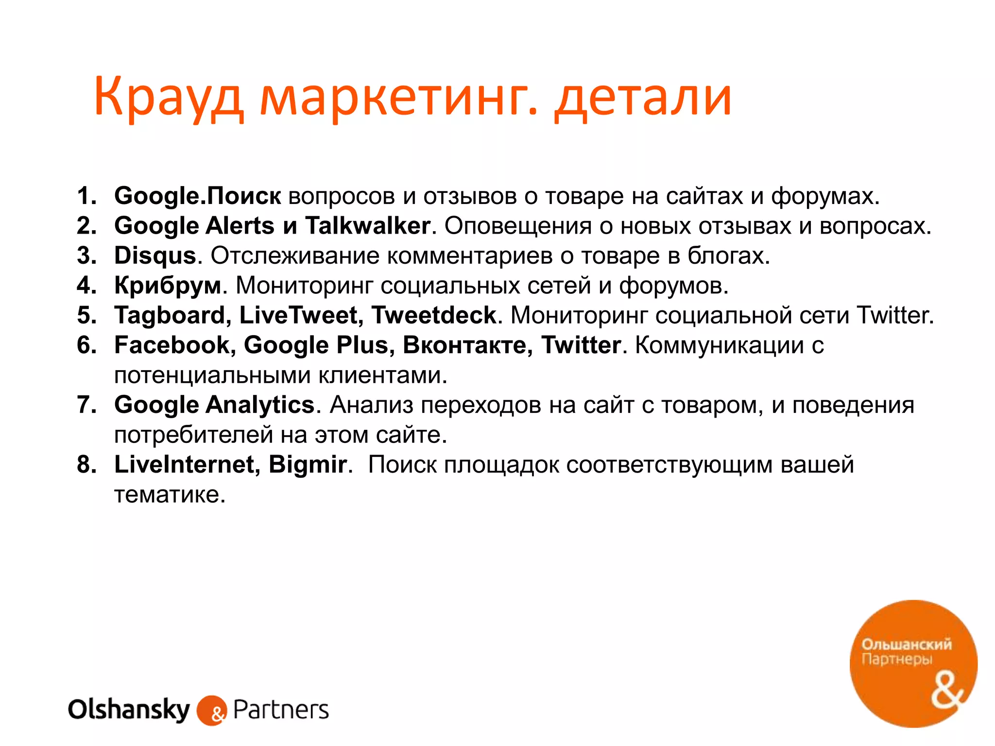 Крауд маркетинг. детали
1. Google.Поиск вопросов и отзывов о товаре на сайтах и форумах.
2. Google Alerts и Talkwalker. Оповещения о новых отзывах и вопросах.
3. Disqus. Отслеживание комментариев о товаре в блогах.
4. Крибрум. Мониторинг социальных сетей и форумов.
5. Tagboard, LiveTweet, Tweetdeck. Мониторинг социальной сети Twitter.
6. Facebook, Google Plus, Вконтакте, Twitter. Коммуникации с
потенциальными клиентами.
7. Google Analytics. Анализ переходов на сайт с товаром, и поведения
потребителей на этом сайте.
8. LiveInternet, Bigmir. Поиск площадок соответствующим вашей
тематике.
 