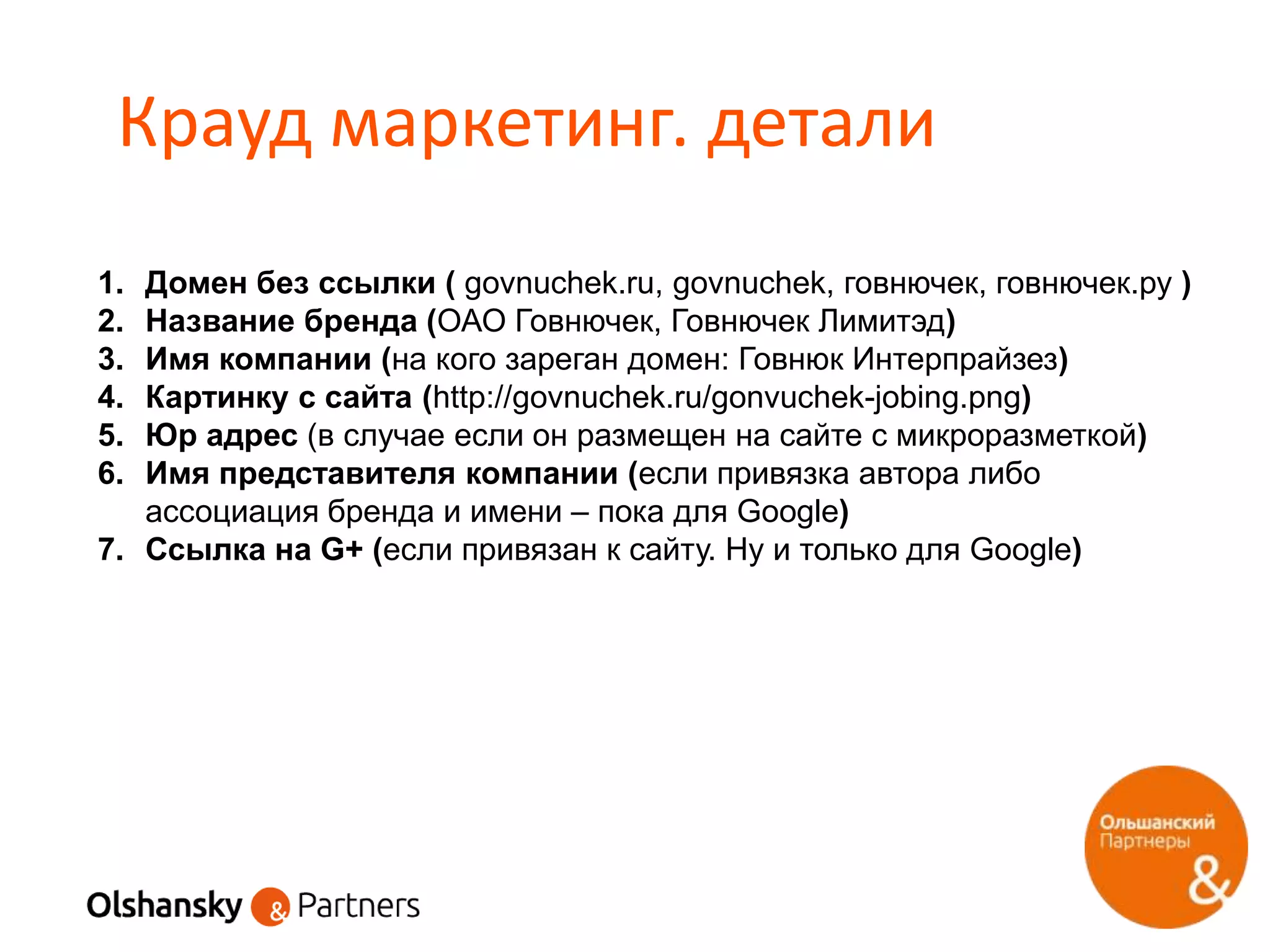 Крауд маркетинг. детали
1. Домен без ссылки ( govnuchek.ru, govnuchek, говнючек, говнючек.ру )
2. Название бренда (ОАО Говнючек, Говнючек Лимитэд)
3. Имя компании (на кого зареган домен: Говнюк Интерпрайзез)
4. Картинку с сайта (http://govnuchek.ru/gonvuchek-jobing.png)
5. Юр адрес (в случае если он размещен на сайте с микроразметкой)
6. Имя представителя компании (если привязка автора либо
ассоциация бренда и имени – пока для Google)
7. Ссылка на G+ (если привязан к сайту. Ну и только для Google)
 