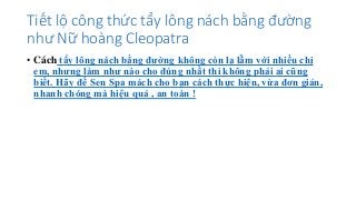 Tiết lộ công thức tẩy lông nách bằng đường
như Nữ hoàng Cleopatra
• Cách tẩy lông nách bằng đường không còn lạ lẫm với nhiều chị
em, nhưng làm như nào cho đúng nhất thì không phải ai cũng
biết. Hãy để Sen Spa mách cho bạn cách thực hiện, vừa đơn giản,
nhanh chóng mà hiệu quả , an toàn !
 