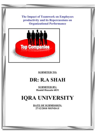 The Impact of Teamwork on Employees
 productivity and its Repercussions on
     Organizational Performance




            SUBMITED TO:


     DR: R.A SHAH
           SUBMITED BY:
          Hamid Hussain 6831


IQRA UNIVERSITY
        DATE OF SUBMISSION:
         27/12/2010 MONDAY
 