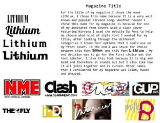 Magazine Title For the title of my magazine I chose the name Lithium, I chose this name because It is a very well known and popular Nirvana song. Another reason I chose this name for my magazine is because for one of my annotated from covers used a clash cover featuring Nirvana I used the website Da Font to help me choose what kind of style font I wanted for my title, after looking through the different categories I found four options that I could use on my front cover. In the end I was stuck for choice between this font        and this font          . My end decision was to go for the first choice was the font Lobster, I like this font because it is big and bold and therefore it stands out but I also like how it all joins together and is curved. Other names that I considered for my magazine was Idiom, Haute and drezzed. 
