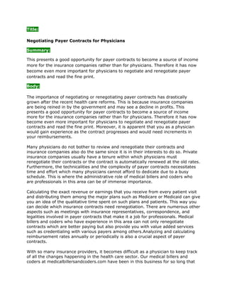 Title:Negotiating Payer Contracts for Physicians<br />Summary:<br />This presents a good opportunity for payer contracts to become a source of income more for the insurance companies rather than for physicians. Therefore it has now become even more important for physicians to negotiate and renegotiate payer contracts and read the fine print.<br />Body:<br />The importance of negotiating or renegotiating payer contracts has drastically grown after the recent health care reforms. This is because insurance companies are being reined in by the government and may see a decline in profits. This presents a good opportunity for payer contracts to become a source of income more for the insurance companies rather than for physicians. Therefore it has now become even more important for physicians to negotiate and renegotiate payer contracts and read the fine print. Moreover, it is apparent that you as a physician would gain experience as the contract progresses and would need increments in your reimbursements.<br />Many physicians do not bother to review and renegotiate their contracts and insurance companies also do the same since it is in their interests to do so. Private insurance companies usually have a tenure within which physicians must renegotiate their contracts or the contract is automatically renewed at the old rates. Furthermore, the technicalities and the complexity of payer contracts necessitates time and effort which many physicians cannot afford to dedicate due to a busy schedule. This is where the administrative role of medical billers and coders who are professionals in this area can be of immense importance.<br />Calculating the exact revenue or earnings that you receive from every patient visit and distributing them among the major plans such as Medicare or Medicaid can give you an idea of the qualitative time spent on such plans and patients. This way you can decide which insurance contracts need renegotiation. There are numerous other aspects such as meetings with insurance representatives, correspondence, and legalities involved in payer contracts that make it a job for professionals. Medical billers and coders who have experience in this area can not only renegotiate contracts which are better paying but also provide you with value added services such as credentialing with various payers among others.Analyzing and calculating reimbursement rates annually or periodically is also a crucial aspect of payer contracts.<br />With so many insurance providers, it becomes difficult as a physician to keep track of all the changes happening in the health care sector. Our medical billers and coders at medicalbillersandcoders.com have been in this business for so long that they are armed with up-to-date information about various payers and changes in the health industry. This can help you in increasing your revenue by as much as 10% and also relieve you of the effort taken for negotiating or renegotiating payer contracts. We also provide other value added services such as background assistance and credentialing for new practices and for business expansion.<br />Moreover, since negotiation of payer contracts is a long and periodic process it would make sense to hire professionals who are experienced in this area instead of putting in your own valuable time and effort. For more information on negotiating and renegotiation of payer contracts, please visit medicalbillersandcoders.com<br />For more information visit us: Optometry Medical Billing, Oncology Medical Billing, Orthopedic Medical Billing<br />Html Body:<br /><p>The importance of negotiating or   renegotiating payer contracts has drastically grown after the recent   health care reforms. This is because insurance companies are being   reined in by the government and may see a decline in profits. This   presents a good opportunity for payer contracts to become a source of   income more for the insurance companies rather than for physicians.   Therefore it has now become even more important for physicians to   negotiate and renegotiate payer contracts and read the fine print.   Moreover, it is apparent that you as a physician would gain experience   as the contract progresses and would need increments in your   reimbursements.</p><br /><p>Many physicians do not bother to review   and renegotiate their contracts and insurance companies also do the same   since it is in their interests to do so. Private insurance companies   usually have a tenure within which physicians must renegotiate their   contracts or the contract is automatically renewed at the old rates.   Furthermore, the technicalities and the complexity of payer contracts   necessitates time and effort which many physicians cannot afford to   dedicate due to a busy schedule. This is where the administrative role   of medical billers and coders who are professionals in this area can be   of immense importance.</p><br /><p>Calculating the exact revenue or   earnings that you receive from every patient visit and distributing them   among the major plans such as Medicare or Medicaid can give you an idea   of the qualitative time spent on such plans and patients.  This way you   can decide which insurance contracts need renegotiation. There are   numerous other aspects such as meetings with insurance representatives,   correspondence, and legalities involved in payer contracts that make it a   job for professionals. Medical   billers and coders who have experience in this area can not only   renegotiate contracts which are better paying but also provide you with   value added services such as credentialing with various payers among   others. Analyzing and calculating reimbursement rates annually or   periodically is also a crucial aspect of payer contracts.</p><br /><p>With so many insurance providers, it   becomes difficult as a physician to keep track of all the changes   happening in the health care sector. Our medical billers and coders at medicalbillersandcoders.com have been in this business for so long that they are armed with   up-to-date information about various payers and changes in the health   industry. This can help you in increasing your revenue by as much as 10%   and also relieve you of the effort taken for negotiating or   renegotiating payer contracts. We also provide other value added   services such as background assistance and credentialing for new   practices and for business expansion.</p><br /><p>Moreover, since negotiation of payer   contracts is a long and periodic process it would make sense to hire   professionals who are experienced in this area instead of putting in   your own valuable time and effort. For more information on negotiating and renegotiation of payer   contracts, please visit medicalbillersandcoders.com</p><br /><p>For more information visit us: <a href=quot;
http://www.medicalbillersandcoders.com/0-0-optometry-medical-billing.htmlquot;
>Optometry Medical Billing</a>, <a href=quot;
http://www.medicalbillersandcoders.com/0-0-oncology-medical-billing.html"
>Oncology Medical Billing</a>, <a href=quot;
http://www.medicalbillersandcoders.com/0-0-orthopedic-medical-billing.htmlquot;
>Orthopedic Medical Billing</a></p><br />Resource Box:<br />Medicalbillersandcoders.com is the largest consortium of Medical Billers and Coders in the United States. We offer Optometry Medical Billing, Oncology Medical Billing, Orthopedic Medical Billing, and Washington Medical Billing.Html Resource box:<br /><p>Medicalbillersandcoders.com is the largest consortium of Medical Billers and Coders in the United States. We offer <a href=quot;
http://www.medicalbillersandcoders.com/0-0-optometry-medical-billing.htmlquot;
>Optometry Medical Billing</a>, <a href=quot;
http://www.medicalbillersandcoders.com/0-0-oncology-medical-billing.html"
>Oncology Medical Billing</a>, <a href=quot;
http://www.medicalbillersandcoders.com/0-0-orthopedic-medical-billing.htmlquot;
>Orthopedic Medical Billing</a>, and Washington Medical Billing. </p><br />