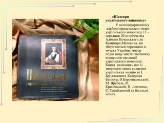 «Шедевр и  укра ї нс ь кого  живопису» У великоформатному  альбомі представлені твори українського живопису 11 – середини 20 сторіччя від Алімпія Печерського до Казимира Малевича, які зберігаються переважно в музеях України. Автор подає нову мистецтвознавчу концепцію еволюції українського живопису. Книга  знайомить нас із творчістю таких видатних українських митців як І. Бродлакович, Катерина Білокур, В.Боровиковський, М. Врубель, Ф. Кричевський, П. Левченко, Є. Сагайдачний та багатьох інших.   