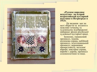 «Русское народное искусство»  на второй всероссийской кустарной выставке в Петрограде в 1913г . Це видання  має на меті зберегти та  втілити в можливо точному та художньому відображенні найкращі зразки російської художньої кустарної праці. Іконопис, іграшковий промисел, ткання, килимова справа, набійний промисел, золотошвацький промисел, мереживна промисловість, металеві вироби, ювелірна справа, вироби з дерева, промисел соломоплетіння та інше. 