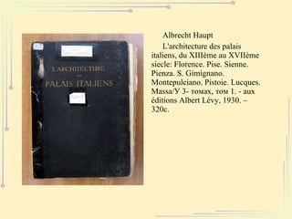 Albrecht Haupt L'architecture des palais italiens, du XIIIème au XVIIème siecle: Florence. Pise. Sienne. Pienza. S. Gimignano. Montepulciano. Pistoie. Lucques. Massa / У 3- томах, том 1. -  aux éditions Albert Lévy, 1930 . – 320с. 