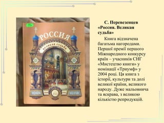 С. Перевезенцев «Россия. Великая судьба» Книга відзначена багатьма нагородами. Першої премії першого Міжнародного конкурсу країн – учасників СНГ «Мистецтво книги» у номінації «Триумф» у 2004 році. Ця книга з історії, культури та долі великої країни, великого народу. Дуже мальовнича та яскрава, з великою кількістю репродукцій. 