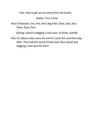 Title: How to get out of school from the bullies
                       Author: Tina Turner
Main Characters: Jim, Kim, their dog killer, Kate, Josh, Dan,
    Peter, Rose, Pam
    Setting: school is begging a new year, at home, outside
Plot: It’s about a boy name Jim and his sister Kim and their dog
      killer. They had the nicest friends ever then school was
      begging a new year for them
 