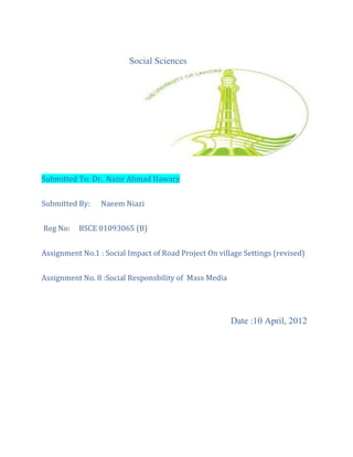Social Sciences
Submitted To: Dr. Nazir Ahmad Hawary
Submitted By: Naeem Niazi
Reg No: BSCE 01093065 (B)
Assignment No.1 : Social Impact of Road Project On village Settings (revised)
Assignment No. 8 :Social Responsbility of Mass Media
Date :10 April, 2012