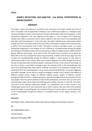 TITLE:

         KABIR’S REFLECTION: SELF-ANALYSIS and SOCIAL INTERVENTION IN
         INDIAN CONTEXT.

                         ABSTRACT
This paper is about the communal riots/ethnic crisis occurring in the Indian context from time to
time n the author tries to apply Kabir’s thinking in such unfortunate incident as a message to give
harmony and peace in each n every sections of society and the author kept such message as a social
intervention programme. The main objective of this paper is “ not to happen such unfortunate
incident with relate to communal riots or ethnic violence in the near future to live peacefully with
each other with full awareness”. To do such study, the author collected some unfortunate incident
already occurred in the Indian context.Thus,the author’s self analysis is based on the communal riots
or ethnic crisis occurring from time to time. The author is trying to use Kabir’s poem as a social
intervention programme in the analysis of one’s suffering or misunderstanding among the people
who belong to the different layers of the social structure, different religious groups, different ethnic
groups, different class groups so on and so forth. The author tries to narrate a lit bit about the
Kabir’s life n she tries to analyse the social structure existing in Kabir’s time till now. Again she tries
to point out misunderstanding among the different religions n ethnic groups etc that leads to
unfortunate incident to the masses. When such incident happened, the author thought that due to
the lack of awareness level among the people n meaning of life has a main cause of such things. So
she tries to bring n used Kabir’s message to give the meaning of life to the masses/people. She
found very interesting Video-tube inwhich Pralahad and others try to spread the message of the
meaning of life to the masses/people in a very natural and spiritual dimension. The author suggested
that Kabir’s message can be used as a model for bringing a change in one’s society if the leaders of
different political parties, leaders of different religious groups, leaders of different activists
belonging to different ethnic n religious groups,etc gave the message of harmony and peace to their
own people. Here the author pointed out that health professional and others who can heal one’s
mind can take a major role to reduce the suffering, pains, anxiety, stress etc. in one’s life. The author
uses some of the collected unfortunate incident as a problematic area in one’s society n such
incident gave trauma to for such communal riots or ethnic violence. She uses some of the selected
poem from Kabir. In concluding part, she mentioned that yes, it can be used as a social intervention
to the masses/people through the medium of music/oral lecture to the people existing in this
Universe.

Keywords:

Self-Analysis, Kabir, Unfortunate Incident, Ethnic groups, Religious groups,peace, harmony.

BY:

MS NAOREM BINITA DEVI,

Assistant Professor,

Department of Psychology, MZU.
 